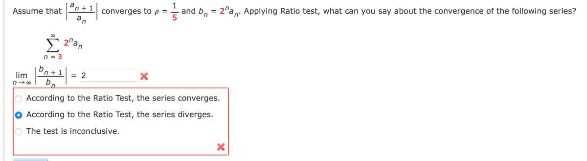 a
'n + 1
converges to p = = and b, = 2"a,: Applying Ratio test, what can you say about the convergence of the following series?
an
Assume that
E 2"an
n = 3
bn + 1
lim
= 2
n- 00
According to the Ratio Test, the series converges.
According to the Ratio Test, the series diverges.
The test is inconclusive.
