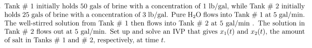 Tank # 1 initially holds 50 gals of brine with a concentration of 1 lb/gal, while Tank # 2 initially
holds 25 gals of brine with a concentration of 3 lb/gal. Pure H20 flows into Tank # 1 at 5 gal/min.
The well-stirred solution from Tank # 1 then flows into Tank # 2 at 5 gal/min . The solution in
Tank # 2 flows out at 5 gal/min. Set up and solve an IVP that gives x1(t) and x2(t), the amount
of salt in Tanks # 1 and # 2, respectively, at time t.
