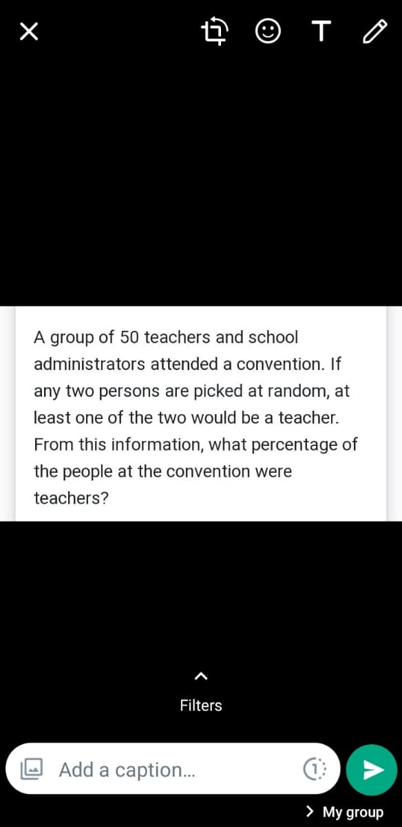A
group of 50 teachers and school
administrators attended a convention. If
any two persons are picked at random, at
least one of the two would be a teacher.
From this information, what percentage of
the people at the convention were
teachers?
Filters
Add a caption..
> My group
