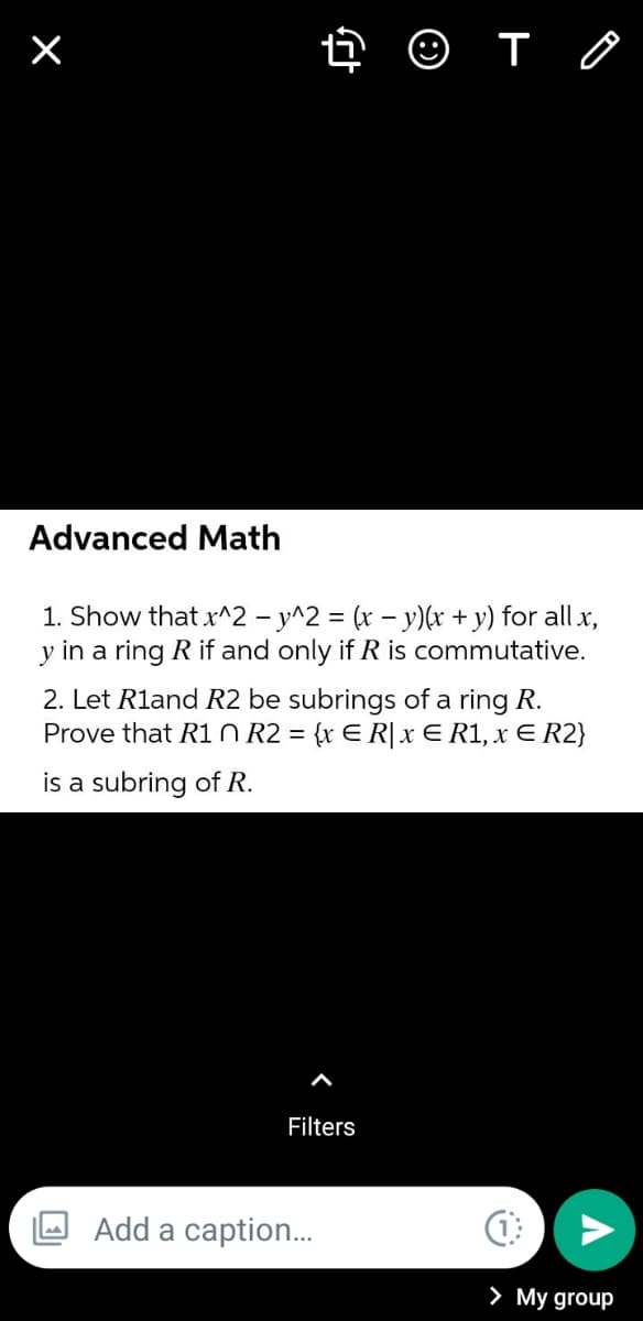 Advanced Math
1. Show that x^2 - y^2 = (x – y)(x + y) for all x,
y in a ring R if and only if R is commutative.
2. Let Rland R2 be subrings of a ring R.
Prove that R1 O R2 = {x E R|x E R1, x E R2}
%3D
is a subring of R.
Filters
Add a caption..
> My group
