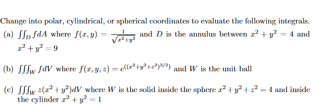 Change into polar, cylindrical, or spherical coordinates to evaluate the following integrals.
(a) SSp fdA where f(x, y) =
x² + y? = 9
and D is the annulus between r2 + y? = 4 and
(b) SSfw fdV where f(x, y, z) = e((x²+y²+z²)%/2) and W is the unit ball
(c) SSlw z(x2 +y?)dV where W is the solid inside the sphere r2 +y? + z² = 4 and inside
the cylinder x2 +y² = 1

