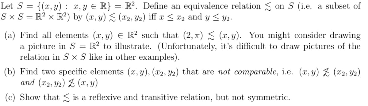 Let S = {(x,y): x,y E R} = R². Define an equivalence relation S on S (i.e. a subset of
S × S = R? × R²) by (x, y) S (x2, Y2) iff x < x2 and y < y2.
(a) Find all elements (x, y) E R² such that (2, 7) S (x, y). You might consider drawing
a picture in S =
relation in S x S like in other examples).
R? to illustrate. (Unfortunately, it's difficult to draw pictures of the
(b) Find two specific elements (x, y), (x2, Y2) that are not comparable, i.e. (x, y) Z (x2, Y2)
and (x2, Y2) Z (x, y)
(c) Show that S is a reflexive and transitive relation, but not symmetric.
