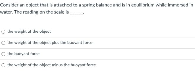 Consider an object that is attached to a spring balance and is in equilibrium while immersed in
water. The reading on the scale is
O the weight of the object
O the weight of the object plus the buoyant force
O the buoyant force
O the weight of the object minus the buoyant force
