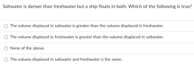 Saltwater is denser than freshwater but a ship floats in both. Which of the following is true?
The volume displaced in saltwater is greater than the volume displaced in freshwater.
The volume displaced in freshwater is greater than the volume displaced in saltwater.
None of the above.
O The volume displaced in saltwater and freshwater is the same.
