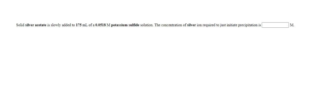 Solid silver acetate is slowly added to 175 mL of a 0.0518 M potassium sulfide solution. The concentration of silver ion required to just initiate precipitation is
M.
