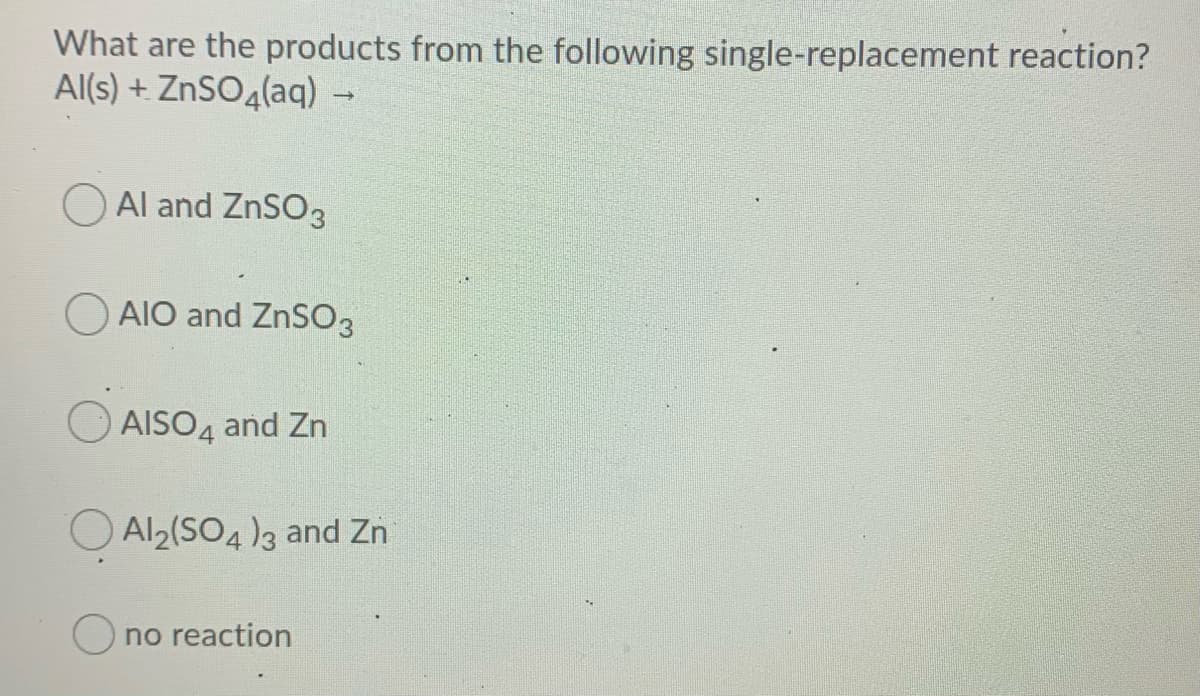 What are the products from the following single-replacement reaction?
Al(s) + ZnSO4(aq) →
O Al and ZnSO3
O AIO and ZnSO3
AISO4 and Zn
O Al2(SO4)3 and Zn
O no reaction
