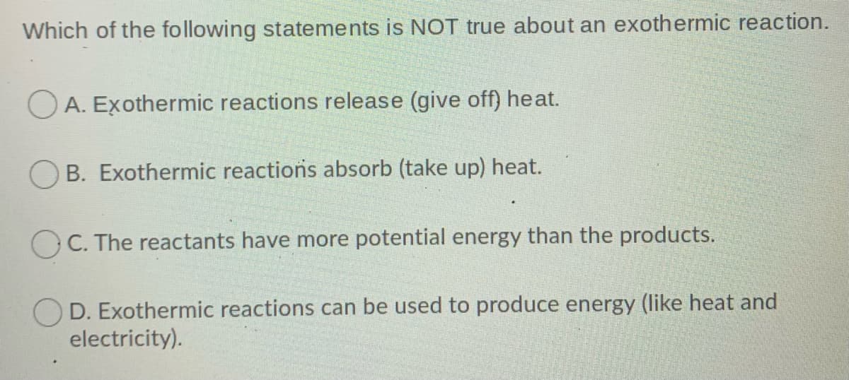 Which of the following statements is NOT true about an exothermic reaction.
O A. Exothermic reactions release (give off) heat.
O B. Exothermic reactions absorb (take up) heat.
O C. The reactants have more potential energy than the products.
D. Exothermic reactions can be used to produce energy (like heat and
electricity).
