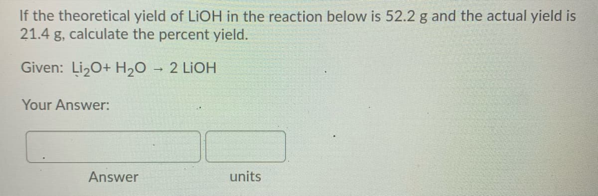If the theoretical yield of LIOH in the reaction below is 52.2 g and the actual yield is
21.4 g, calculate the percent yield.
Given: Liz0+ H20
2 LIOH
Your Answer:
Answer
units
