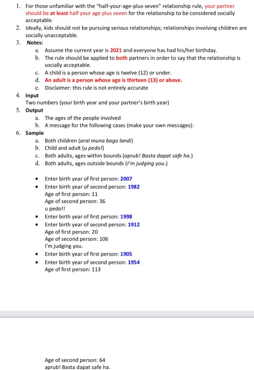 1. For those unfamiliar with the "half-your-age-plus-seven" relationship rule, your partner
should be at least half your age plus seven for the relationship to be considered socially
acceptable.
2. Ideally, kids should not be pursuing serious relationships; relationships involving children are
socially unacceptable.
3. Notes:
Assume the current year is 2021 and everyone has had his/her birthday.
b. The rule should be applied to both partners in order to say that the relationship is
socially acceptable.
A child is a person whose age is twelve (12) or under.
d. An adult is a person whose age is thirteen (13) or above.
a.
с.
e. Disclaimer: this rule is not entirely accurate
4. Input
Two numbers (your birth year and your partner's birth year)
5. Output
a. The ages of the people involved
b. A message for the following cases (make your own messages):
6. Sample
a. Both children (aral muna bago landi)
b. Child and adult (u pedo!)
c. Both adults, ages within bounds (aprub! Basta dapat safe ha.)
d. Both adults, ages outside bounds (I'm judging you.)
Enter birth year of first person: 2007
Enter birth year of second person: 1982
Age of first person: 11
Age of second person: 36
u pedo!!
Enter birth year of first person: 1998
Enter birth year of second person: 1912
Age of first person: 20
Age of second person: 106
I'm judging you.
Enter birth year of first person: 1905
Enter birth year of second person: 1954
Age of first person: 113
Age of second person: 64
aprub! Basta dapat safe ha.
