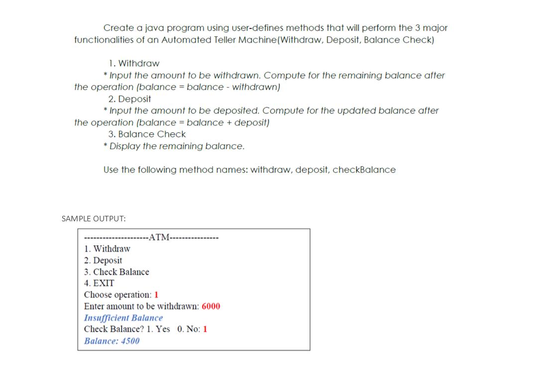 Create a java program using user-defines methods that will perform the 3 major
functionalities of an Automated Teller Machine(Withdraw, Deposit, Balance Check)
1. Withdraw
* Input the amount to be withdrawn. Compute for the remaining balance after
the operation (balance = balance - withdrawn)
2. Deposit
* Input the amount to be deposited. Compute for the updated balance after
the operation (balance = balance + deposit)
3. Balance Check
* Display the remaining balance.
Use the following method names: withdraw, deposit, checkBalance
SAMPLE OUTPUT:
ATM-
1. Withdraw
2. Deposit
3. Check Balance
4. EXIT
Choose operation: 1
Enter amount to be withdrawn: 6000
Insufficient Balance
Check Balance? 1. Yes 0. No: 1
Balance: 4500
