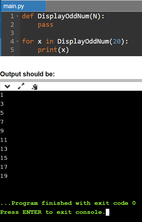 main.py
1- def DisplayOddNum(N):
pass
3
4 - for x in DisplayoddNum(20):
print(x)
Output should be:
1
3
5
7
9
11
13
15
17
19
...Program finished with exit code 0
Press ENTER to exit console.
