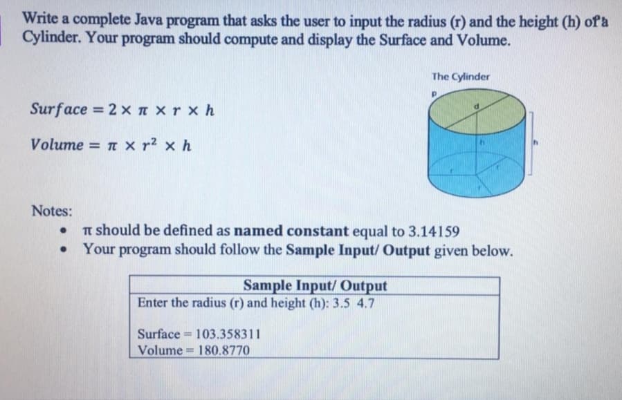 Write a complete Java program that asks the user to input the radius (r) and the height (h) of a
Cylinder. Your program should compute and display the Surface and Volume.
The Cylinder
Surface = 2 xn xr x h
%3D
Volume = n x r² × h
Notes:
Tn should be defined as named constant equal to 3.14159
Your program should follow the Sample Input/ Output given below.
Sample Input/ Output
Enter the radius (r) and height (h): 3.5 4.7
Surface = 103.358311
%3D
Volume 180.8770
