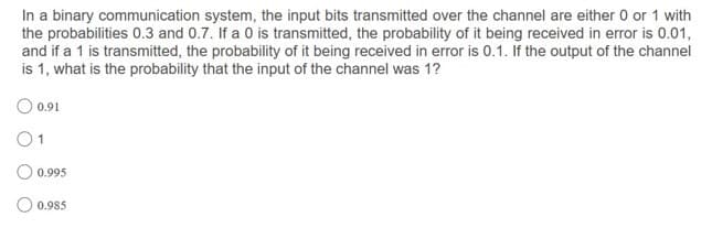 In a binary communication system, the input bits transmitted over the channel are either 0 or 1 with
the probabilities 0.3 and 0.7. If a 0 is transmitted, the probability of it being received in error is 0.01,
and if a 1 is transmitted, the probability of it being received in error is 0.1. If the output of the channel
is 1, what is the probability that the input of the channel was 1?
0.91
01
O 0.995
O 0.985
