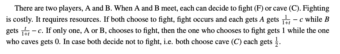 There are two players, A and B. When A and B meet, each can decide to fight (F) or cave (C). Fighting
is costly. It requires resources. If both choose to fight, fight occurs and each gets A gets ,
- c while B
- c. If only one, A or B, chooses to fight, then the one who chooses to fight gets 1 while the one
gets Hi
who caves gets 0. In case both decide not to fight, i.e. both choose cave (C) each gets .
