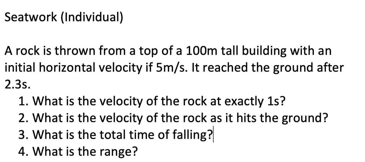 Seatwork (Individual)
A rock is thrown from a top of a 100m tall building with an
initial horizontal velocity if 5m/s. It reached the ground after
2.3s.
1. What is the velocity of the rock at exactly 1s?
2. What is the velocity of the rock as it hits the ground?
3. What is the total time of falling?
4. What is the range?
