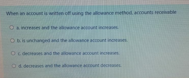 When an account is written off using the allowance method, accounts receivable
O a. increases and the allowance account increases.
O b. is unchanged and the allowance account increases.
O c. decreases and the allowance account increases.
O d. decreases and the allowance account decreases.
