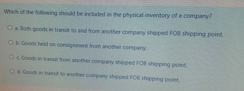Which of the following should be included in the physical inventory of a company?
O a. Both goods in transit to and from another company shipped FOB shipping point.
Ob. Goods held on consignment from another company.
O c. Goods in transit from another company shipped FOB shipping point.
O d. Goods in transit to another company shipped FOB shipping point.

