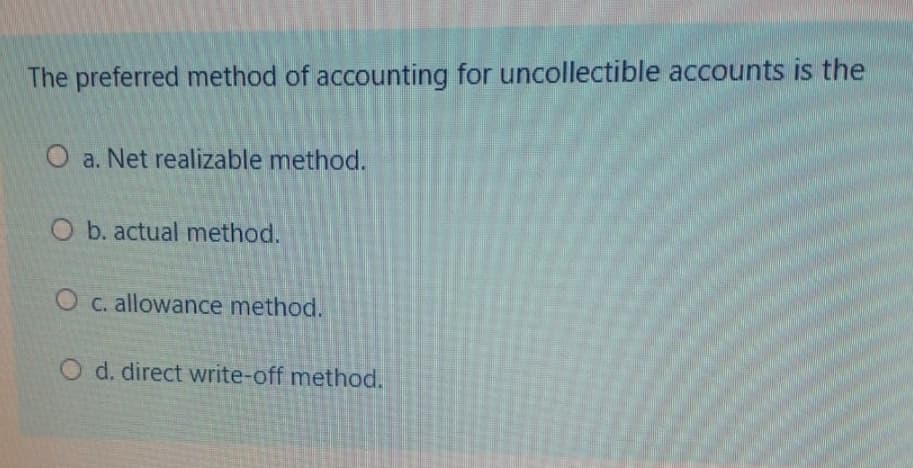 The preferred method of accounting for uncollectible accounts is the
O a. Net realizable method.
O b. actual method.
O c. allowance method.
O d. direct write-off method.
