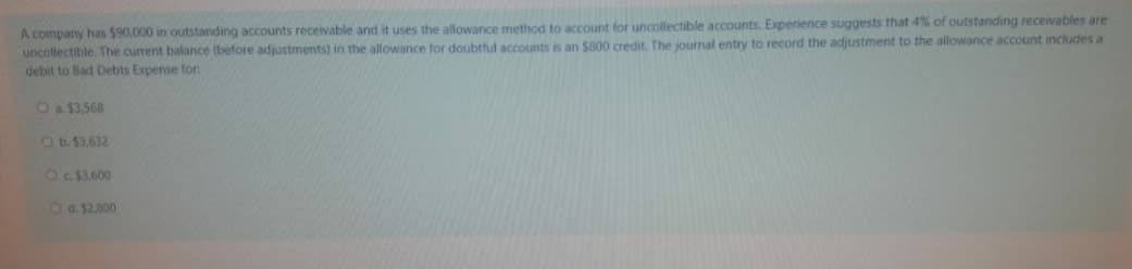 A company has $90,000 in outstanding accounts receivable and it uses the allowance method to account for uncollectible accounts. Experience suggests that 4% of outstanding receivables are
uncollectible. The current balance (before adjustments) in the allowance for doubtful accounts is an $800 credit. The journal entry to record the adjustment to the allowance account includes a
debit to Bad Debts Expense fon
Oa$3,568
O b. $3,632
Oc. $3,600
Od. $2,800
