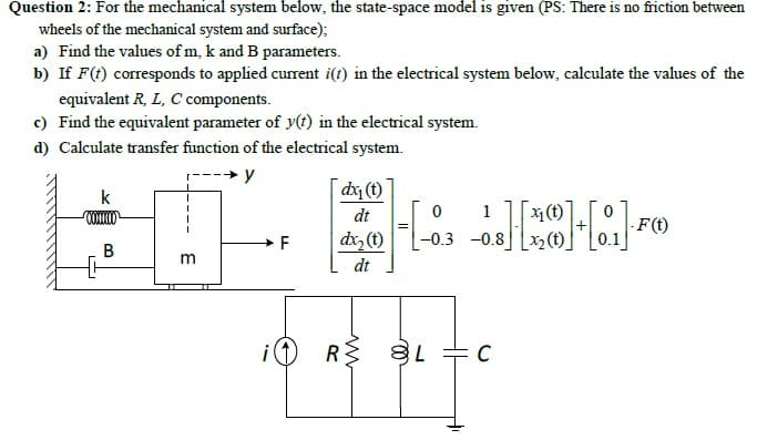 Question 2: For the mechanical system below, the state-space model is given (PS: There is no friction between
wheels of the mechanical system and surface);
a) Find the values of m, k and B parameters.
b) If F(t) corresponds to applied curent i(t) in the electrical system below, calculate the values of the
equivalent R, L, C components.
c) Find the equivalent parameter of y(t) in the electrical system.
d) Calculate transfer function of the electrical system.
y
k
dx (t)
dt
1
X1 (t)
dx, (t)
-F(t)
0.1
-0.3 -0.8
В
m
dt
iO RS 8 +C
