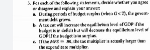 3. For each of the following statements, decide whether you agree
or disagree and explain your answer:
a, During periods of budget surplus (when G< 7), the govern-
ment debt grows.
b. A tax cut will increase the equilibrium level of GDP if the
budget is in deficit but will decrease the equilibrium level of
GDP if the budget is in surplus.
a. If the MPS 90, the tax multiplier is actually larger than
the expenditure multiplier.
