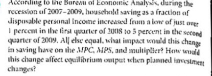 According to ihe Bureau of Ecnnomic Analysis, during the
recession of 2007–2009, household saving as a fraction of
disposable personal income increased from a low of just over
I percent in ihe first quarter of 2008 to 5 percent in the second
quarter of 2009. All else equal, what impact would this change
in saving have on the MPC, MPS, and multiplier? How would
ihis change affect equilibrium output when planned investment
changes?
