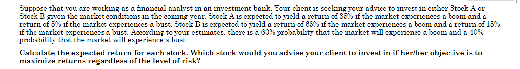 Suppose that you are working as a financial analyst in an investment bank. Your client is seeking your advice to invest in either Stock A or
Stock B given the market conditions in the coming year. Stock A is expected to yield a return of 35% if the market experiences a boom and a
return of 5% if the market experiences a bust. Stock B is expected to yield a return of 65% if the market experiences a boom and a return of 15%
if the market experiences a bust. According to your estimates, there is a 60% probability that the market will experience a boom and a 40%
probability that the market will experience a bust.
Calculate the expected return for each stock. Which stock would you advise your client to invest in if her/her objective is to
maximize returns regardless of the level of risk?
