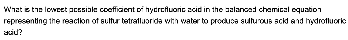 What is the lowest possible coefficient of hydrofluoric acid in the balanced chemical equation
representing the reaction of sulfur tetrafluoride with water to produce sulfurous acid and hydrofluoric
acid?
