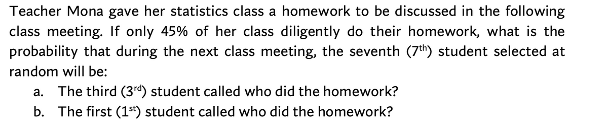 Teacher Mona gave her statistics class a homework to be discussed in the following
class meeting. If only 45% of her class diligently do their homework, what is the
probability that during the next class meeting, the seventh (7th) student selected at
random will be:
The third (3rd) student called who did the homework?
b. The first (1st) student called who did the homework?
а.
