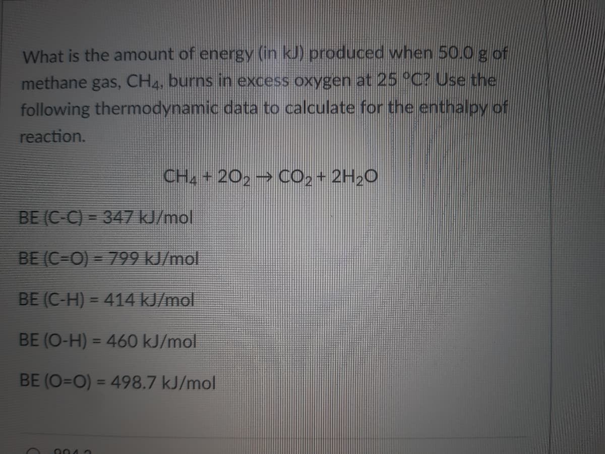 What is the amount of energy (in kJ) produced when 50.0g of
methane gas, CH4, burns in excess oxygen at 25 °C? Use the
following thermodynamic data to calculate for the enthalpy of
reaction.
CH2 +202 CO,+ 2H20
BE (C-C) = 347kJ/mol
BE (C-O) = 799 kJ/mol
%3D
BE (C-H) = 414 kJ/mol
BE (O-H) = 460 kJ/mol
%3D
BE (O=O) = 498.7 kJ/mol
%3D
904 3

