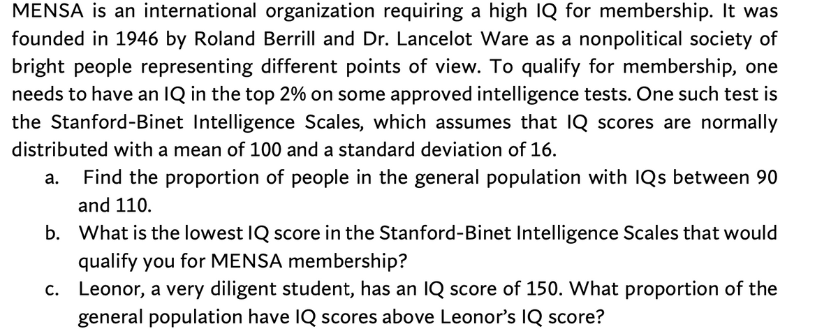 MENSA is an international organization requiring a high lQ for membership. It was
founded in 1946 by Roland Berrill and Dr. Lancelot Ware as a nonpolitical society of
bright people representing different points of view. To qualify for membership, one
needs to have an IQ in the top 2% on some approved intelligence tests. One such test is
the Stanford-Binet Intelligence Scales, which assumes that IQ scores are normally
distributed with a mean of 100 and a standard deviation of 16.
а.
Find the proportion of people in the general population with IQs between 90
and 110.
b. What is the lowest IQ score in the Stanford-Binet Intelligence Scales that would
qualify you for MENSA membership?
c. Leonor, a very diligent student, has an IQ score of 150. What proportion of the
general population have IQ scores above Leonor's IQ score?
