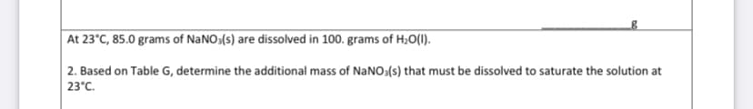 At 23°C, 85.0 grams of NaNO3(s) are dissolved in 100. grams of H20(1I).
2. Based on Table G, determine the additional mass of NaNO3(s) that must be dissolved to saturate the solution at
23°C.

