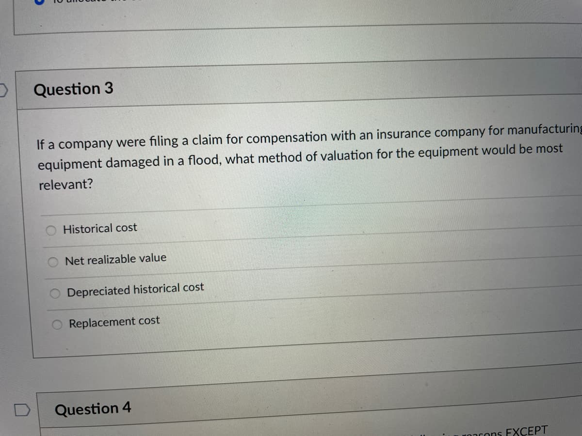 Question 3
If a company were filing a claim for compensation with an insurance company for manufacturing
equipment damaged in a flood, what method of valuation for the equipment would be most
relevant?
Historical cost
Net realizable value
Depreciated historical cost
Replacement cost
Question 4
ronrons EXCEPT
