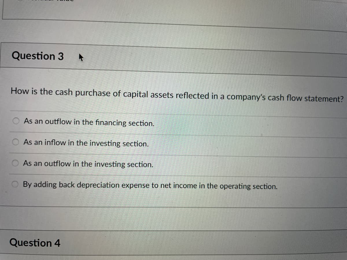 Question 3
How is the cash purchase of capital assets reflected in a company's cash flow statement?
As an outflow in the financing section.
As an inflow in the investing section.
As an outflow in the investing section.
By adding back depreciation expense to net income in the operating section.
Question 4
