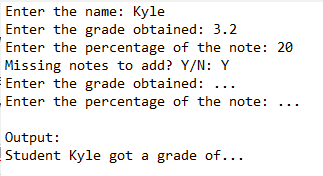 Enter the name: Kyle
Enter the grade obtained: 3.2
Enter the percentage of the note: 20
Missing notes to add? Y/N: Y
Enter the grade obtained:
Enter the percentage of the note:
Output:
Student Kyle got a grade of...