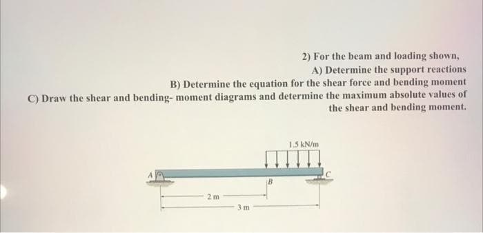2) For the beam and loading shown,
A) Determine the support reactions
B) Determine the equation for the shear force and bending moment
C) Draw the shear and bending- moment diagrams and determine the maximum absolute values of
the shear and bending moment.
2m
3m
B
1.5 kN/m