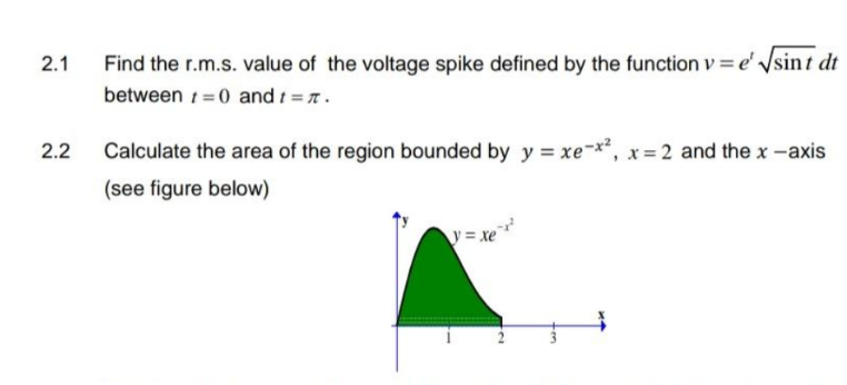 2.1
2.2
Find the r.m.s.value of the voltage spike defined by the function v = e' √sint dt
between 0 and t = #.
Calculate the area of the region bounded by y = xe-x², x=2 and the x-axis
(see figure below)
\ = Xe
ta