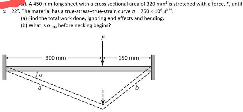 ...). A 450 mm-long sheet with a cross sectional area of 320 mm² is stretched with a force, F, until
α = 22°. The material has a true-stress-true-strain curve o = 750 x 106 0.35
(a) Find the total work done, ignoring end effects and bending.
(b) What is a max before necking begins?
F
300 mm
- 150 mm