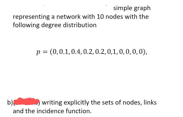 simple graph
representing a network with 10 nodes with the
following degree distribution
p = (0, 0.1, 0.4, 0.2, 0.2, 0,1, 0, 0, 0, 0),
b)
writing explicitly the sets of nodes, links
and the incidence function.