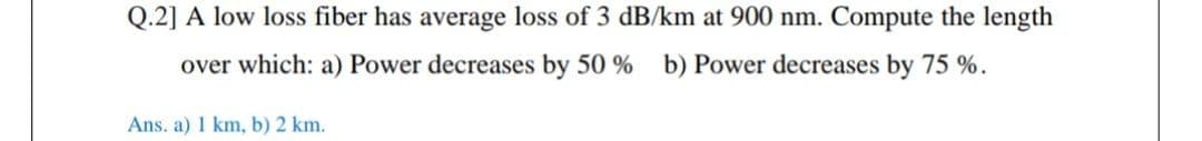 Q.2] A low loss fiber has average loss of 3 dB/km at 900 nm. Compute the length
over which: a) Power decreases by 50 % b) Power decreases by 75 %.
Ans. a) 1 km, b) 2 km.
