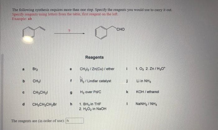 The following synthesis requires more than one step. Specify the reagents you would use to carry it out.
Specify reagents using letters from the table. fiest reagent on the left.
Example: ab
сно
Reagents
Br2
CHal, / Zn(Cu) / ether
1. O, 2. Zn / H,0*
CH3I
A, / Lindiar catalyst
Li in NH3
CH,CH,I
H2 over Pa/C
k
KOH / ethanol
1. BH, in THF
2. H2Oz in NaOH
NANH, / NH,
CH,CH,CH,Br
The reagents are (in order of use): h
