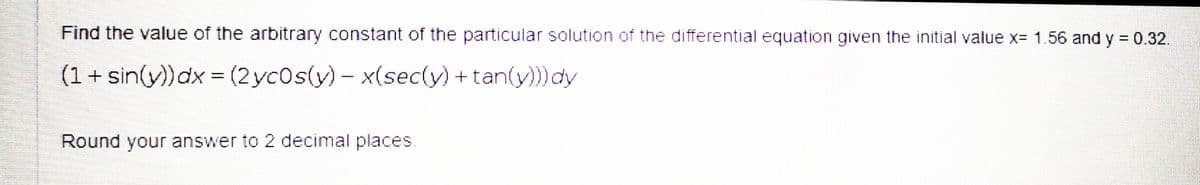 Find the value of the arbitrary constant of the particular solution of the differential equation given the initial value x= 1.56 and y = 0.32.
(1 + sin(y))dx = (2 yc0s(y) – x(sec(y) +tan(y))) dy
Round your answer to 2 decimal places.
