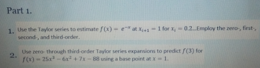 Part 1.
Use the Taylor series to estimatef (x) = e* at x;+1
= 1 for x, = 0.2.Employ the zero-, first-,
1.
second-, and third-order.
Use zero- through third-order Taylor series expansions to predict f(3) for
2.
- 25x - 6x2 +7x-88 using a base point at x = 1.
f(x) =

