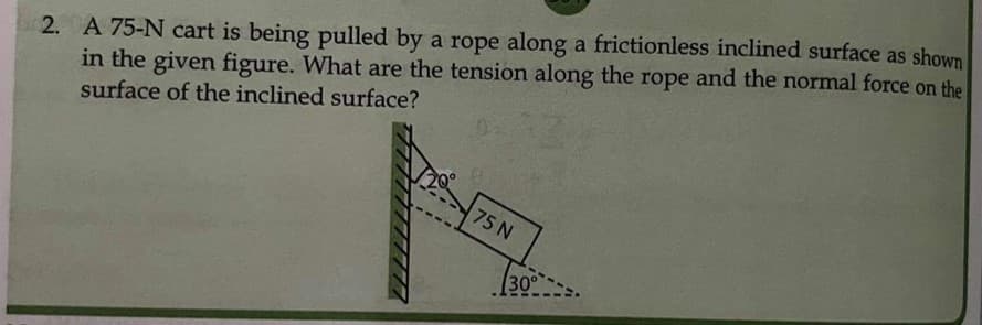 2. A 75-N cart is being pulled by a rope along a frictionless inclined surface as shown
in the given figure. What are the tension along the rope and the normal force on the
surface of the inclined surface?
75 N
30°
