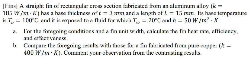 [Fins] A straight fin of rectangular cross section fabricated from an aluminum alloy (k =
185 W /m · K) has a base thickness of t = 3 mm and a length of L = 15 mm. Its base temperature
is T, = 100°C, and it is exposed to a fluid for which T = 20°C and h = 50 W /m² · K.
For the foregoing conditions and a fin unit width, calculate the fin heat rate, efficiency,
and effectiveness.
b. Compare the foregoing results with those for a fin fabricated from pure copper (k =
400 W /m · K). Comment your observation from the contrasting results.
