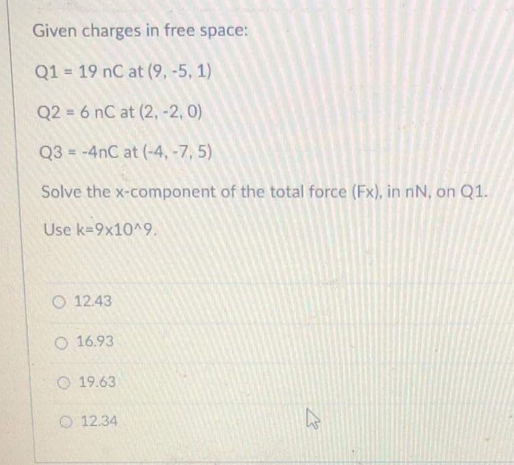 Given charges in free space:
Q1 = 19 nC at (9, -5, 1)
Q2 = 6 nC at (2, -2, 0)
Q3 = -4nC at (-4, -7, 5)
Solve the x-component of the total force (Fx), in nN, on Q1.
Use k=9x10^9.
O 12.43
O 16.93
O 19.63
O 12.34
