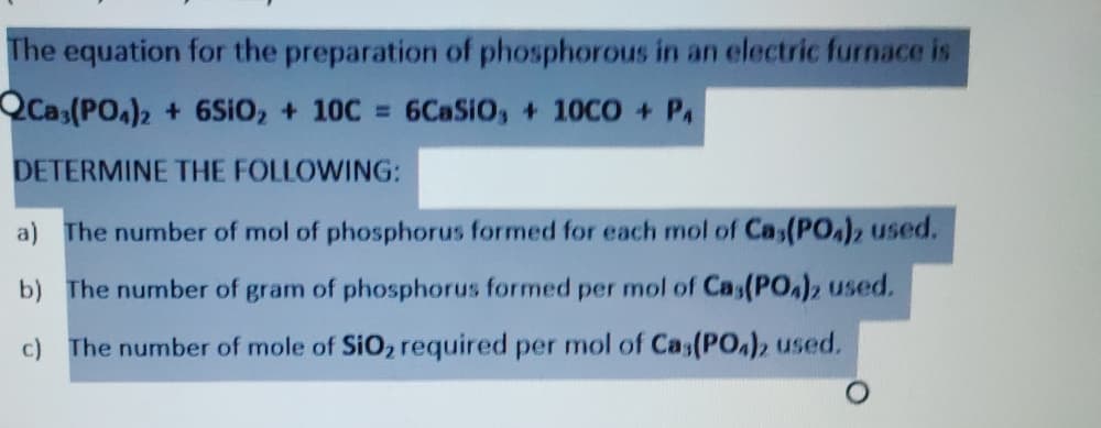 The equation for the preparation of phosphorous in an electric furnace is
QCas(PO)2 + 6SIO, + 10C 6CASIO, + 10CO + PA
DETERMINE THE FOLLOWING:
a) The number of mol of phosphorus formed for each mol of Cas(PO,), used.
b) The number of gram of phosphorus formed per mol of Cas(PO,)2 used.
c)
The number of mole of SiO, required per mol of Cas(PO,)2 used.
