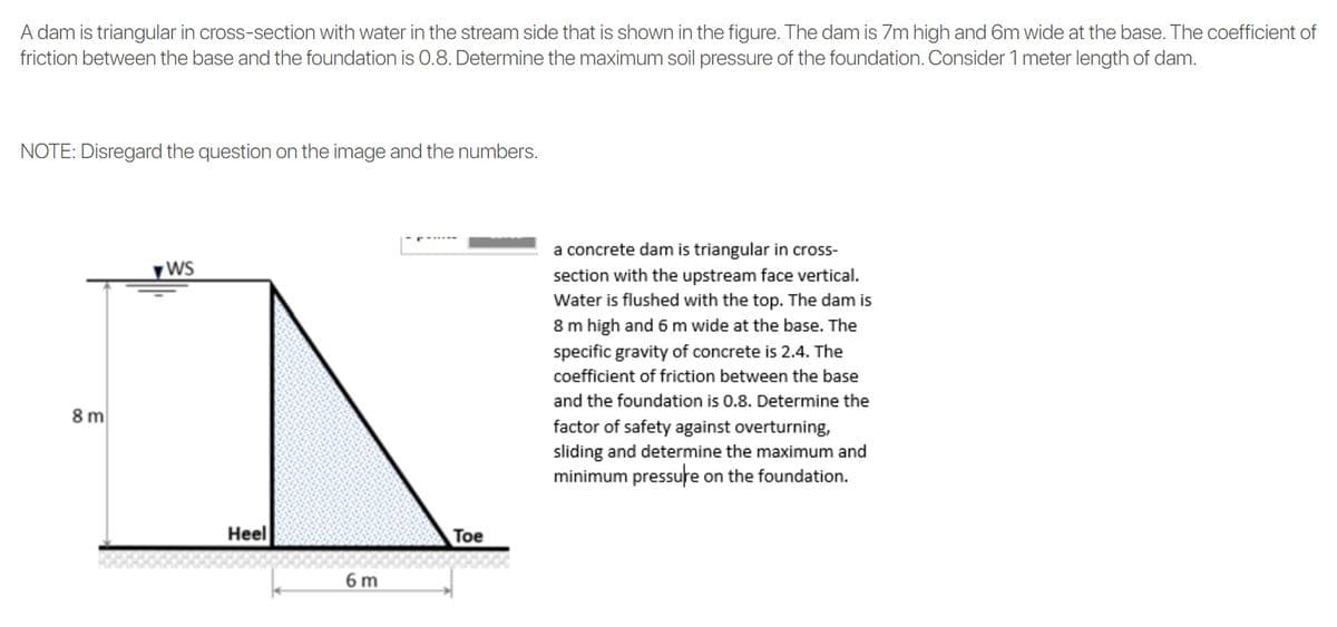 A dam is triangular in cross-section with water in the stream side that is shown in the figure. The dam is 7Zm high and 6m wide at the base. The coefficient of
friction between the base and the foundation is 0.8. Determine the maximum soil pressure of the foundation. Consider 1 meter length of dam.
NOTE: Disregard the question on the image and the numbers.
a concrete dam is triangular in cross-
yWS
section with the upstream face vertical.
Water is flushed with the top. The dam is
8 m high and 6 m wide at the base. The
specific gravity of concrete is 2.4. The
coefficient of friction between the base
and the foundation is 0.8. Determine the
8 m
factor of safety against overturning,
sliding and determine the maximum and
minimum pressure on the foundation.
Heel
Toe
6 m
