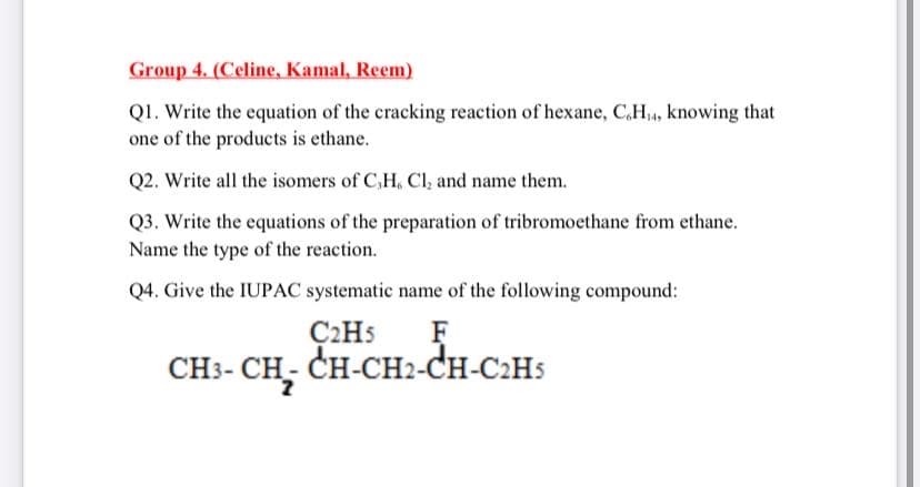 Group 4. (Celine, Kamal, Reem)
Q1. Write the equation of the cracking reaction of hexane, C,H,, knowing that
one of the products is ethane.
Q2. Write all the isomers of C,H, Cl, and name them.
Q3. Write the equations of the preparation of tribromoethane from ethane.
Name the type of the reaction.
Q4. Give the IUPAC systematic name of the following compound:
C2H5
CH:- CH, CH-CH2-CH-C:Hs
