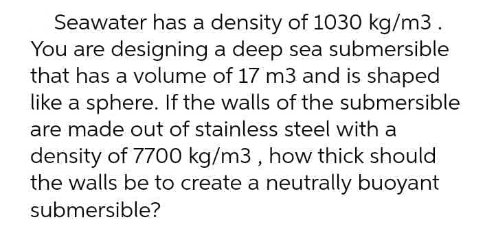 Seawater has a density of 1030 kg/m3.
You are designing a deep sea submersible
that has a volume of 17 m3 and is shaped
like a sphere. If the walls of the submersible
are made out of stainless steel with a
density of 7700 kg/m3 , how thick should
the walls be to create a neutrally buoyant
submersible?
